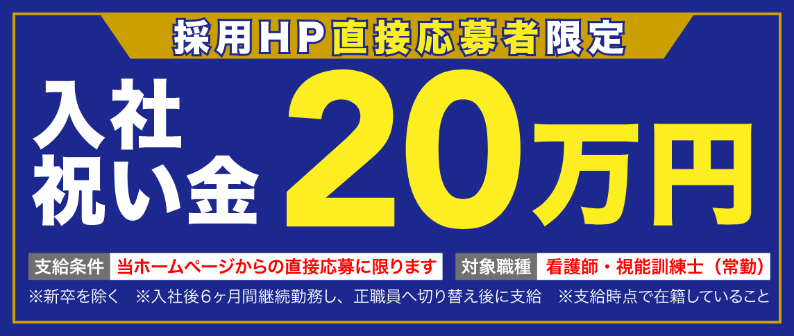 採用HP直接応募者限定 入社祝い金 20万円 支給条件 当ホームページからの直接応募に限ります 対象職種 看護師・視能訓練士(常勤) ※新卒を除く ※入社後6ヶ月間継続勤務し、正職員へ切り替え後に支給 ※支給時点で在籍していること